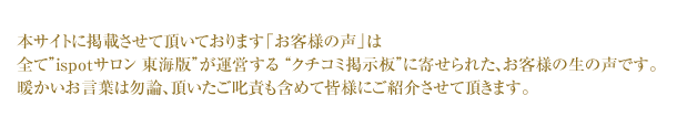 本サイトに掲載させて頂いております「お客様の声」は
全てispotサロン 東海版が運営する クチコミ掲示板に寄せられた、お客様の生の声です。
暖かいお言葉は勿論、頂いたご叱責も含めて皆様にご紹介させて頂きます。