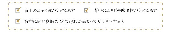 背中のニキビや吹出物が気になる方、背中に固い皮脂のような汚れが詰まってザラザラする方、背中のニキビ跡が気になる方